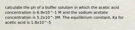 calculate the ph of a buffer solution in which the acetic acid concentration is 6.9x10^-1 M and the sodium acetate concentration is 5.2x10^-3M. The equilibrium constant, Ka for acetic acid is 1.8x10^-5