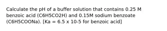 Calculate the pH of a buffer solution that contains 0.25 M benzoic acid (C6H5CO2H) and 0.15M sodium benzoate (C6H5COONa). [Ka = 6.5 x 10-5 for benzoic acid]