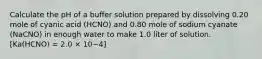 Calculate the pH of a buffer solution prepared by dissolving 0.20 mole of cyanic acid (HCNO) and 0.80 mole of sodium cyanate (NaCNO) in enough water to make 1.0 liter of solution. [Ka(HCNO) = 2.0 × 10−4]