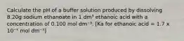 Calculate the pH of a buffer solution produced by dissolving 8.20g sodium ethanoate in 1 dm³ ethanoic acid with a concentration of 0.100 mol dm⁻³. [Ka for ethanoic acid = 1.7 x 10⁻⁵ mol dm⁻³]