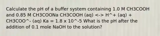 Calculate the pH of a buffer system containing 1.0 M CH3COOH and 0.85 M CH3COONa CH3COOH (aq) H^+ (aq) + CH3COO^- (aq) Ka = 1.8 x 10^-5 What is the pH after the addition of 0.1 mole NaOH to the solution?