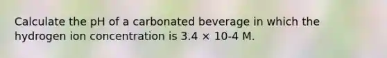 Calculate the pH of a carbonated beverage in which the hydrogen ion concentration is 3.4 × 10-4 M.