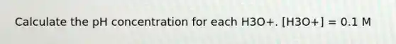 Calculate the pH concentration for each H3O+. [H3O+] = 0.1 M