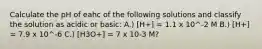 Calculate the pH of eahc of the following solutions and classify the solution as acidic or basic: A.) [H+] = 1.1 x 10^-2 M B.) [H+] = 7.9 x 10^-6 C.) [H3O+] = 7 x 10-3 M?