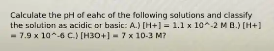 Calculate the pH of eahc of the following solutions and classify the solution as acidic or basic: A.) [H+] = 1.1 x 10^-2 M B.) [H+] = 7.9 x 10^-6 C.) [H3O+] = 7 x 10-3 M?