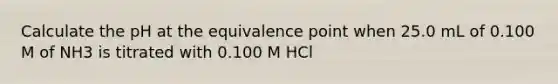 Calculate the pH at the equivalence point when 25.0 mL of 0.100 M of NH3 is titrated with 0.100 M HCl