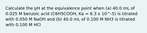 Calculate the pH at the equivalence point when (a) 40.0 mL of 0.025 M benzoic acid (C6H5COOH, Ka = 6.3 x 10^-5) is titrated with 0.050 M NaOH and (b) 40.0 mL of 0.100 M NH3 is titrated with 0.100 M HCl