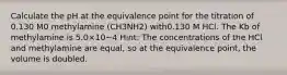 Calculate the pH at the equivalence point for the titration of 0.130 M0 methylamine (CH3⁢NH2) with0.130 M HCl. The Kb of methylamine is 5.0×10−4 Hint: The concentrations of the HCl and methylamine are equal, so at the equivalence point, the volume is doubled.