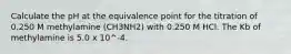 Calculate the pH at the equivalence point for the titration of 0.250 M methylamine (CH3NH2) with 0.250 M HCl. The Kb of methylamine is 5.0 x 10^-4.