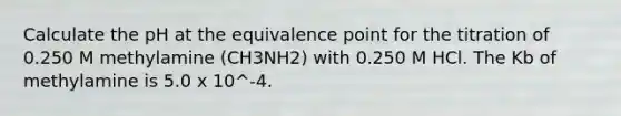 Calculate the pH at the equivalence point for the titration of 0.250 M methylamine (CH3NH2) with 0.250 M HCl. The Kb of methylamine is 5.0 x 10^-4.