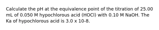 Calculate the pH at the equivalence point of the titration of 25.00 mL of 0.050 M hypochlorous acid (HOCl) with 0.10 M NaOH. The Ka of hypochlorous acid is 3.0 x 10-8.