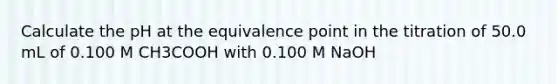 Calculate the pH at the equivalence point in the titration of 50.0 mL of 0.100 M CH3COOH with 0.100 M NaOH