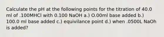 Calculate the pH at the following points for the titration of 40.0 ml of .100MHCl with 0.100 NaOH a.) O.00ml base added b.) 100.0 ml base added c.) equivilance point d.) when .0500L NaOh is added?