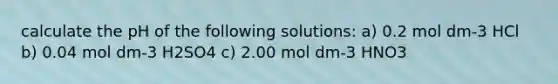 calculate the pH of the following solutions: a) 0.2 mol dm-3 HCl b) 0.04 mol dm-3 H2SO4 c) 2.00 mol dm-3 HNO3