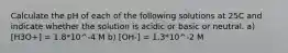 Calculate the pH of each of the following solutions at 25C and indicate whether the solution is acidic or basic or neutral. a) [H3O+] = 1.8*10^-4 M b) [OH-] = 1.3*10^-2 M