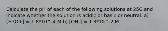 Calculate the pH of each of the following solutions at 25C and indicate whether the solution is acidic or basic or neutral. a) [H3O+] = 1.8*10^-4 M b) [OH-] = 1.3*10^-2 M