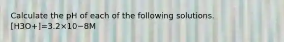 Calculate the pH of each of the following solutions. [H3O+]=3.2×10−8M