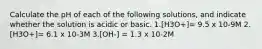 Calculate the pH of each of the following solutions, and indicate whether the solution is acidic or basic. 1.[H3O+]= 9.5 x 10-9M 2.[H3O+]= 6.1 x 10-3M 3.[OH-] = 1.3 x 10-2M