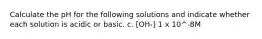 Calculate the pH for the following solutions and indicate whether each solution is acidic or basic. c. [OH-] 1 x 10^-8M