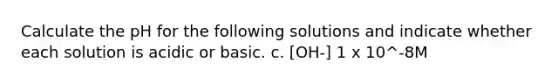 Calculate the pH for the following solutions and indicate whether each solution is acidic or basic. c. [OH-] 1 x 10^-8M