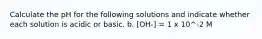 Calculate the pH for the following solutions and indicate whether each solution is acidic or basic. b. [OH-] = 1 x 10^-2 M