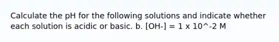 Calculate the pH for the following solutions and indicate whether each solution is acidic or basic. b. [OH-] = 1 x 10^-2 M