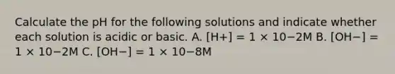 Calculate the pH for the following solutions and indicate whether each solution is acidic or basic. A. [H+] = 1 × 10−2M B. [OH−] = 1 × 10−2M C. [OH−] = 1 × 10−8M