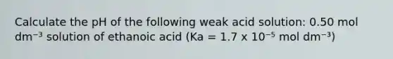 Calculate the pH of the following weak acid solution: 0.50 mol dm⁻³ solution of ethanoic acid (Ka = 1.7 x 10⁻⁵ mol dm⁻³)