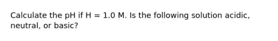 Calculate the pH if H = 1.0 M. Is the following solution acidic, neutral, or basic?