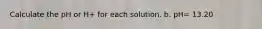 Calculate the pH or H+ for each solution. b. pH= 13.20