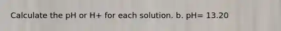 Calculate the pH or H+ for each solution. b. pH= 13.20