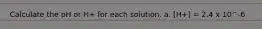 Calculate the pH or H+ for each solution. a. [H+] = 2.4 x 10^-6