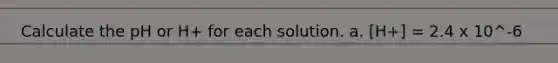 Calculate the pH or H+ for each solution. a. [H+] = 2.4 x 10^-6