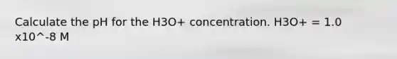 Calculate the pH for the H3O+ concentration. H3O+ = 1.0 x10^-8 M