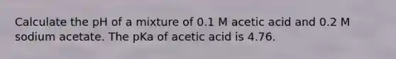 Calculate the pH of a mixture of 0.1 M acetic acid and 0.2 M sodium acetate. The pKa of acetic acid is 4.76.