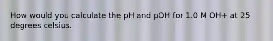 How would you calculate the pH and pOH for 1.0 M OH+ at 25 degrees celsius.