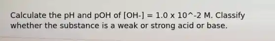 Calculate the pH and pOH of [OH-] = 1.0 x 10^-2 M. Classify whether the substance is a weak or strong acid or base.