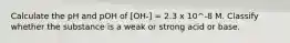 Calculate the pH and pOH of [OH-] = 2.3 x 10^-8 M. Classify whether the substance is a weak or strong acid or base.