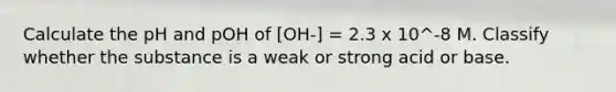 Calculate the pH and pOH of [OH-] = 2.3 x 10^-8 M. Classify whether the substance is a weak or strong acid or base.