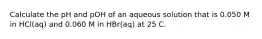 Calculate the pH and pOH of an aqueous solution that is 0.050 M in HCl(aq) and 0.060 M in HBr(aq) at 25 C.