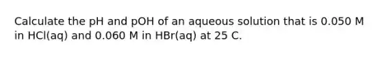 Calculate the pH and pOH of an aqueous solution that is 0.050 M in HCl(aq) and 0.060 M in HBr(aq) at 25 C.