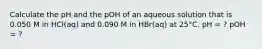 Calculate the pH and the pOH of an aqueous solution that is 0.050 M in HCl(aq) and 0.090 M in HBr(aq) at 25°C. pH = ? pOH = ?