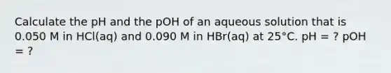 Calculate the pH and the pOH of an aqueous solution that is 0.050 M in HCl(aq) and 0.090 M in HBr(aq) at 25°C. pH = ? pOH = ?