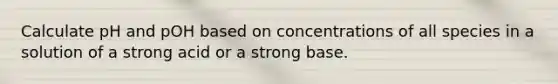 Calculate pH and pOH based on concentrations of all species in a solution of a strong acid or a strong base.