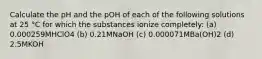 Calculate the pH and the pOH of each of the following solutions at 25 °C for which the substances ionize completely: (a) 0.000259MHClO4 (b) 0.21MNaOH (c) 0.000071MBa(OH)2 (d) 2.5MKOH