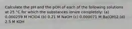 Calculate the pH and the pOH of each of the following solutions at 25 °C for which the substances ionize completely: (a) 0.000259 M HClO4 (b) 0.21 M NaOH (c) 0.000071 M Ba(OH)2 (d) 2.5 M KOH