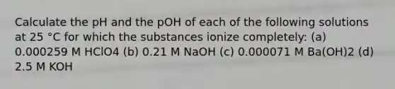 Calculate the pH and the pOH of each of the following solutions at 25 °C for which the substances ionize completely: (a) 0.000259 M HClO4 (b) 0.21 M NaOH (c) 0.000071 M Ba(OH)2 (d) 2.5 M KOH