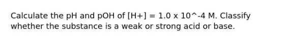 Calculate the pH and pOH of [H+] = 1.0 x 10^-4 M. Classify whether the substance is a weak or strong acid or base.