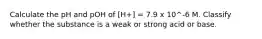 Calculate the pH and pOH of [H+] = 7.9 x 10^-6 M. Classify whether the substance is a weak or strong acid or base.