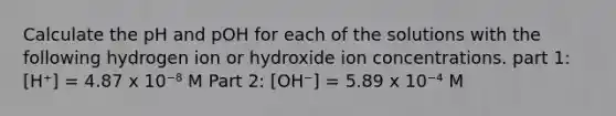 Calculate the pH and pOH for each of the solutions with the following hydrogen ion or hydroxide ion concentrations. part 1: [H⁺] = 4.87 x 10⁻⁸ M Part 2: [OH⁻] = 5.89 x 10⁻⁴ M